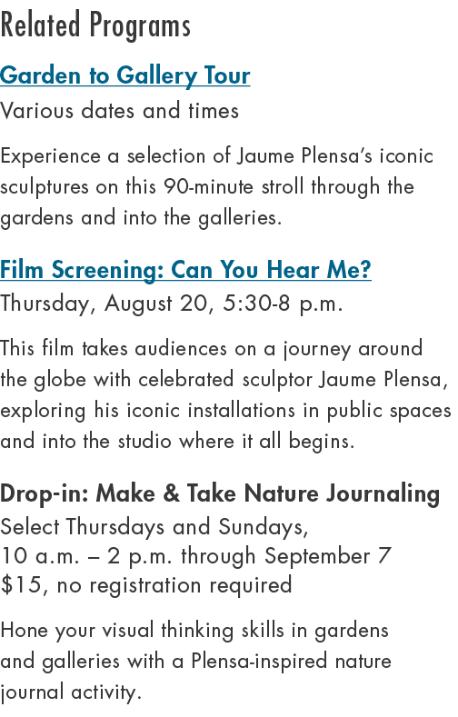Related Programs Garden to Gallery Tour Various dates and times Experience a selection of Jaume Plensa’s iconic sculp...