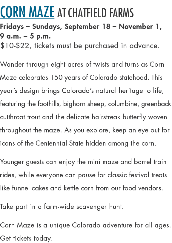 Corn Maze at Chatfield Farms Fridays – Sundays, September 18 – November 1, 9 a.m. – 5 p.m. $10 $22, tickets must be p...