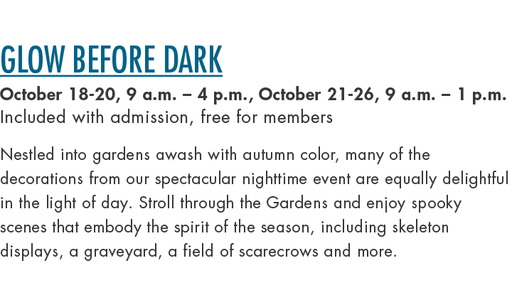 Glow Before Dark October 18 20, 9 a.m. – 4 p.m., October 21 26, 9 a.m. – 1 p.m. Included with admission, free for mem...