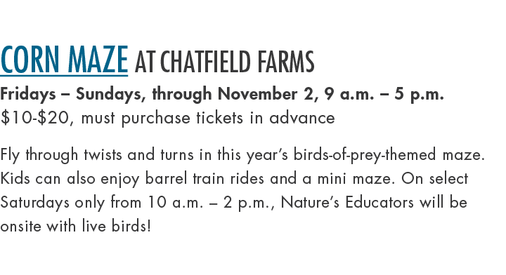 Corn Maze at Chatfield Farms Fridays – Sundays, through November 2, 9 a.m. – 5 p.m. $10 $20, must purchase tickets in...