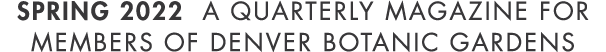 Spring 2022 A Quarterly Magazine for members of denver botanic gardens