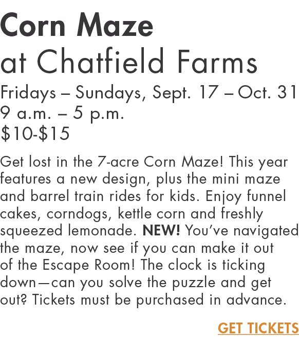 Corn Maze at Chatfield Farms Fridays   Sundays, Sept  17   Oct  31 9 a m    5 p m   10- 15 Get lost in the 7-acre Cor   