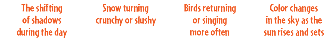 Birds returning or singing more often,Snow turning crunchy or slushy,The shifting of shadows during the day,Color cha...